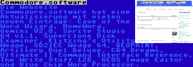 Commodore.software | Die Webseite Commodore.software hat eine Aktualisierung mit vielen neuen Einträge: Cave of the Word Wizard, HomeWord, Gemini V2.0, Sprite Studio 64 v1.1, Superclone Disk Examiner, Klitzing's Utility Wedge, SD2IEC Wedge 64, GEOPAINT, Artillery Duel Deluxe, C64 Dreams, Ultimate II Command Interface Reference, The Write Stuff 128, GEOS Image Editor und Blue Chip Word Processor.