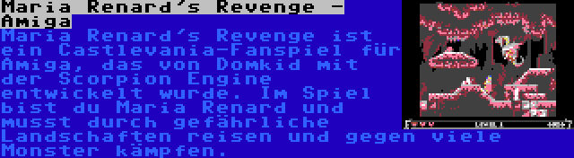 Maria Renard's Revenge - Amiga | Maria Renard's Revenge ist ein Castlevania-Fanspiel für Amiga, das von Domkid mit der Scorpion Engine entwickelt wurde. Im Spiel bist du Maria Renard und musst durch gefährliche Landschaften reisen und gegen viele Monster kämpfen.
