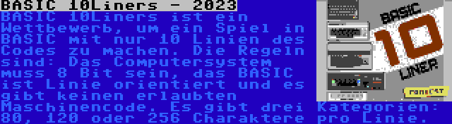 BASIC 10Liners - 2023 | BASIC 10Liners ist ein Wettbewerb, um ein Spiel in BASIC mit nur 10 Linien des Codes zu machen. Die Regeln sind: Das Computersystem muss 8 Bit sein, das BASIC ist Linie orientiert und es gibt keinen erlaubten Maschinencode. Es gibt drei Kategorien: 80, 120 oder 256 Charaktere pro Linie.