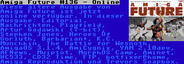 Amiga Future #136 - Online | Diese ältere Ausgabe von Amiga Future ist jetzt online verfügbar. In dieser Ausgabe: Editorial, Nachrichten, Playfield, Artur Gadawski (7-bit), Stephen Jones, Heroes Of Gorluth, Barbarian+, K.C. Munchkin, The Battle for Wesnoth, AmigaOS 3.1.4, AmiCygnix, YAM 2.10dev, AFNews, Muiplot, MorphOS Camp, Aminet, HC533, CD32 Time, FTP, botfixer@home, Amiga Reproduktion und Trevors Soapbox.