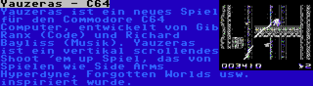 Yauzeras - C64 | Yauzeras ist ein neues Spiel für den Commodore C64 Computer, entwickelt von Gib Ranx (Code) und Richard Bayliss (Musik). Yauzeras ist ein vertikal scrollendes Shoot 'em up Spiel, das von Spielen wie Side Arms Hyperdyne, Forgotten Worlds usw. inspiriert wurde.