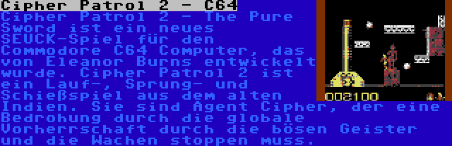 Cipher Patrol 2 - C64 | Cipher Patrol 2 - The Pure Sword ist ein neues SEUCK-Spiel für den Commodore C64 Computer, das von Eleanor Burns entwickelt wurde. Cipher Patrol 2 ist ein Lauf-, Sprung- und Schießspiel aus dem alten Indien. Sie sind Agent Cipher, der eine Bedrohung durch die globale Vorherrschaft durch die bösen Geister und die Wachen stoppen muss.