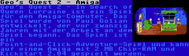 Geo's Quest 2 - Amiga | Geo's Quest 2 - In Search of Queen Lorraine ist ein Spiel für den Amiga-Computer. Das Spiel wurde von Paul Golian entwickelt, der vor zwanzig Jahren mit der Arbeit an dem Spiel begann. Das Spiel ist ein Point-and-Click-Adventure-Spiel und kann auf einem Amiga mit 2 MB Chip-RAM und Kickstart 2.04 gespielt werden.
