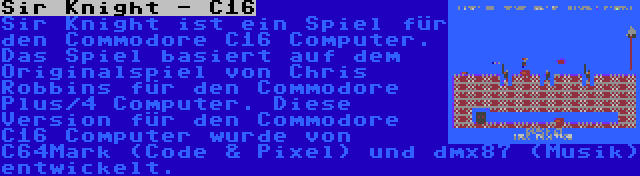 Sir Knight - C16 | Sir Knight ist ein Spiel für den Commodore C16 Computer. Das Spiel basiert auf dem Originalspiel von Chris Robbins für den Commodore Plus/4 Computer. Diese Version für den Commodore C16 Computer wurde von C64Mark (Code & Pixel) und dmx87 (Musik) entwickelt.