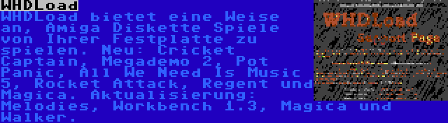WHDLoad | WHDLoad bietet eine Weise an, Amiga Diskette Spiele von Ihrer Festplatte zu spielen. Neu: Cricket Captain, Megademo 2, Pot Panic, All We Need Is Music 5, Rocket Attack, Regent und Magica. Aktualisierung: Melodies, Workbench 1.3, Magica und Walker.