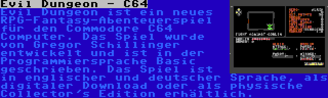 Evil Dungeon - C64 | Evil Dungeon ist ein neues RPG-Fantasy-Abenteuerspiel für den Commodore C64 Computer. Das Spiel wurde von Gregor Schillinger entwickelt und ist in der Programmiersprache Basic geschrieben. Das Spiel ist in englischer und deutscher Sprache, als digitaler Download oder als physische Collector's Edition erhältlich.