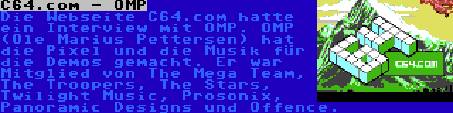 C64.com - OMP | Die Webseite C64.com hatte ein Interview mit OMP. OMP (Ole Marius Pettersen) hat die Pixel und die Musik für die Demos gemacht. Er war Mitglied von The Mega Team, The Troopers, The Stars, Twilight Music, Prosonix, Panoramic Designs und Offence.