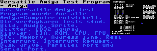Versatile Amiga Test Program - Amiga | Das Versatile Amiga Test Program wurde für alle Amiga-Computer entwickelt. Die verfügbaren Tests sind: Bild, Audio, Sprite, Blitter, CD32 joypad, Klavier, CIA, ROM, CPU, FPU, RTC, Memory, Address-line, Real Interrupt, Interrupt Request, Disk-drive, Parallel-port und Serial-Port.