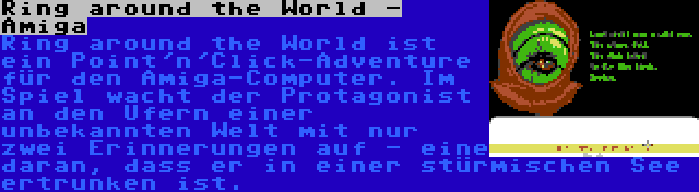 Ring around the World - Amiga | Ring around the World ist ein Point'n'Click-Adventure für den Amiga-Computer. Im Spiel wacht der Protagonist an den Ufern einer unbekannten Welt mit nur zwei Erinnerungen auf - eine daran, dass er in einer stürmischen See ertrunken ist.