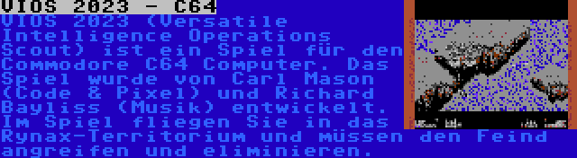 VIOS 2023 - C64 | VIOS 2023 (Versatile Intelligence Operations Scout) ist ein Spiel für den Commodore C64 Computer. Das Spiel wurde von Carl Mason (Code & Pixel) und Richard Bayliss (Musik) entwickelt. Im Spiel fliegen Sie in das Rynax-Territorium und müssen den Feind angreifen und eliminieren.