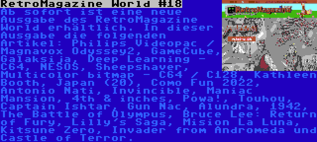 RetroMagazine World #18 | Ab sofort ist eine neue Ausgabe des RetroMagazine World erhältlich. In dieser Ausgabe die folgenden Artikel: Philips Videopac / Magnavox Odyssey2, GameCube, Galaksija, Deep Learning - C64, NESOS, Sheepshaver, Multicolor bitmap - C64 / C128, Kathleen Booth, Japan (20), Como Fun 2022, Antonio Nati, Invincible, Maniac Mansion, 4th & inches, Powa!, Touhou, Captain Ishtar, Gun Nac, Alundra, 1942, The Battle of Olympus, Bruce Lee: Return of Fury, Lilly's Saga, Mision La Luna, Kitsune Zero, Invader from Andromeda und Castle of Terror.