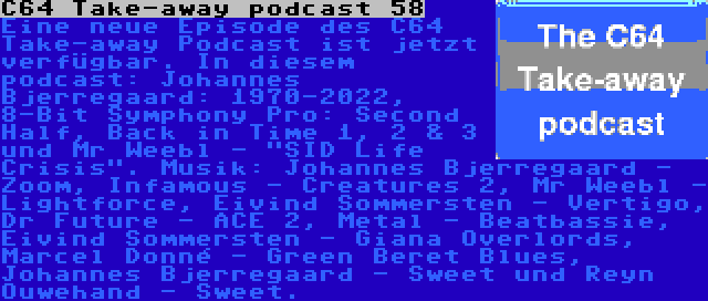 C64 Take-away podcast 58 | Eine neue Episode des C64 Take-away Podcast ist jetzt verfügbar. In diesem podcast: Johannes Bjerregaard: 1970-2022, 8-Bit Symphony Pro: Second Half, Back in Time 1, 2 & 3 und Mr Weebl - SID Life Crisis. Musik: Johannes Bjerregaard - Zoom, Infamous - Creatures 2, Mr Weebl - Lightforce, Eivind Sommersten - Vertigo, Dr Future - ACE 2, Metal - Beatbassie, Eivind Sommersten - Giana Overlords, Marcel Donné - Green Beret Blues, Johannes Bjerregaard - Sweet und Reyn Ouwehand - Sweet.