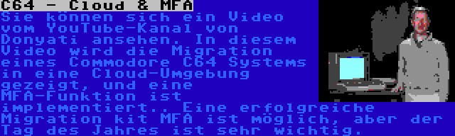 C64 - Cloud & MFA | Sie können sich ein Video vom YouTube-Kanal von Donyati ansehen. In diesem Video wird die Migration eines Commodore C64 Systems in eine Cloud-Umgebung gezeigt, und eine MFA-Funktion ist implementiert.. Eine erfolgreiche Migration kit MFA ist möglich, aber der Tag des Jahres ist sehr wichtig.
