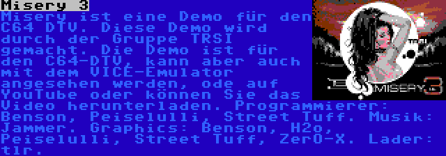 Misery 3 | Misery ist eine Demo für den C64 DTV. Diese Demo wird durch der Gruppe TRSI gemacht. Die Demo ist für den C64-DTV, kann aber auch mit dem VICE-Emulator angesehen werden, ode auf YouTube oder können Sie das Video herunterladen. Programmierer: Benson, Peiselulli, Street Tuff. Musik: Jammer. Graphics: Benson, H2o, Peiselulli, Street Tuff, ZerO-X. Lader: tlr.