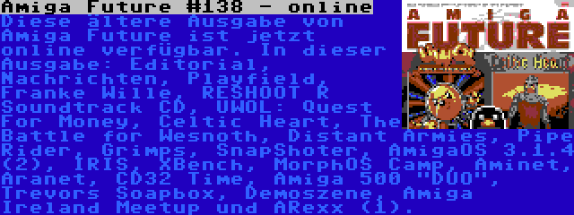 Amiga Future #138 - online | Diese ältere Ausgabe von Amiga Future ist jetzt online verfügbar. In dieser Ausgabe: Editorial, Nachrichten, Playfield, Franke Wille, RESHOOT R Soundtrack CD, UWOL: Quest For Money, Celtic Heart, The Battle for Wesnoth, Distant Armies, Pipe Rider, Grimps, SnapShoter, AmigaOS 3.1.4 (2), IRIS, XBench, MorphOS Camp, Aminet, Aranet, CD32 Time, Amiga 500 DUO, Trevors Soapbox, Demoszene, Amiga Ireland Meetup und ARexx (1).