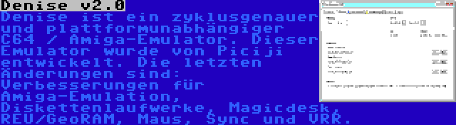 Denise v2.0 | Denise ist ein zyklusgenauer und plattformunabhängiger C64 / Amiga-Emulator. Dieser Emulator wurde von Piciji entwickelt. Die letzten Änderungen sind: Verbesserungen für Amiga-Emulation, Diskettenlaufwerke, Magicdesk, REU/GeoRAM, Maus, Sync und VRR.