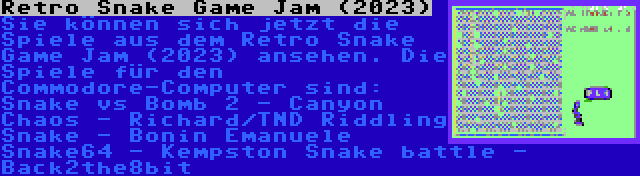 Retro Snake Game Jam (2023) | Sie können sich jetzt die Spiele aus dem Retro Snake Game Jam (2023) ansehen. Die Spiele für den Commodore-Computer sind:

Snake vs Bomb 2 - Canyon Chaos - Richard/TND
Riddling Snake - Bonin Emanuele
Snake64 - Kempston
Snake battle - Back2the8bit

