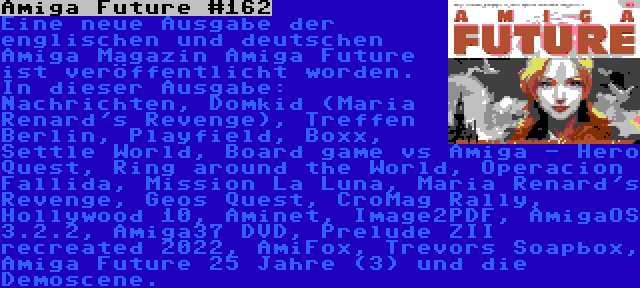 Amiga Future #162 | Eine neue Ausgabe der englischen und deutschen Amiga Magazin Amiga Future ist veröffentlicht worden. In dieser Ausgabe: Nachrichten, Domkid (Maria Renard's Revenge), Treffen Berlin, Playfield, Boxx, Settle World, Board game vs Amiga - Hero Quest, Ring around the World, Operacion Fallida, Mission La Luna, Maria Renard's Revenge, Geos Quest, CroMag Rally, Hollywood 10, Aminet, Image2PDF, AmigaOS 3.2.2, Amiga37 DVD, Prelude ZII recreated 2022, AmiFox, Trevors Soapbox, Amiga Future 25 Jahre (3) und die Demoscene.