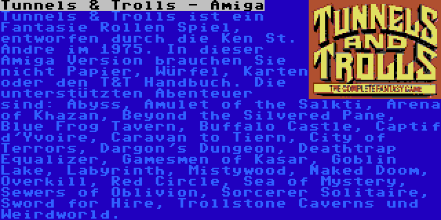 Tunnels & Trolls - Amiga | Tunnels & Trolls ist ein Fantasie Rollen Spiel, entworfen durch die Ken St. Andre im 1975. In dieser Amiga Version brauchen Sie nicht Papier, Würfel, Karten oder den T&T Handbuch. Die unterstützten Abenteuer sind: Abyss, Amulet of the Salkti, Arena of Khazan, Beyond the Silvered Pane, Blue Frog Tavern, Buffalo Castle, Captif d'Yvoire, Caravan to Tiern, City of Terrors, Dargon's Dungeon, Deathtrap Equalizer, Gamesmen of Kasar, Goblin Lake, Labyrinth, Mistywood, Naked Doom, Overkill, Red Circle, Sea of Mystery, Sewers of Oblivion, Sorcerer Solitaire, Sword for Hire, Trollstone Caverns und Weirdworld.