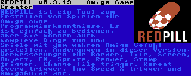 REDPILL v0.9.19 - Amiga Game Creator | REDPILL ist ein Tool zum Erstellen von Spielen für Amiga ohne Programmierkenntnisse. Es ist einfach zu bedienen, aber Sie können auch komplexe Dinge tun und Spiele mit dem wahren Amiga-Gefühl erstellen. Änderungen in dieser Version: Verbesserungen für Border, Tile, Screen, Object, FX, Sprite, Render, Stamp trigger, Change Tile trigger, Repeat Every trigger, Inv Speed X trigger und AmigaGuide doc.
