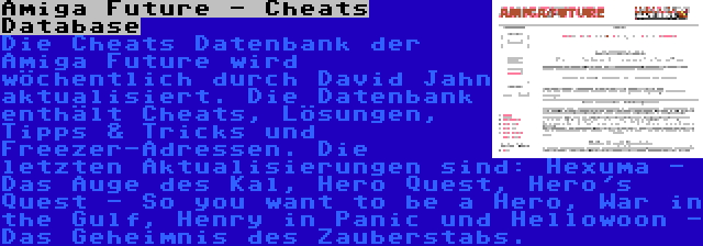 Amiga Future - Cheats Database | Die Cheats Datenbank der Amiga Future wird wöchentlich durch David Jahn aktualisiert. Die Datenbank enthält Cheats, Lösungen, Tipps & Tricks und Freezer-Adressen. Die letzten Aktualisierungen sind: Hexuma - Das Auge des Kal, Hero Quest, Hero's Quest - So you want to be a Hero, War in the Gulf, Henry in Panic und Hellowoon - Das Geheimnis des Zauberstabs.