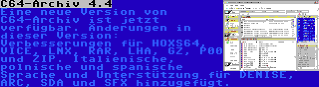 C64-Archiv 4.4 | Eine neue Version von C64-Archiv ist jetzt verfügbar. Änderungen in dieser Version: Verbesserungen für HOXS64, VICE, LNX, RAR, LHA, GZ, P00 und ZIP. Italienische, polnische und spanische Sprache und Unterstützung für DENISE, ARC, SDA und SFX hinzugefügt.