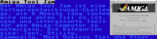 Amiga Tool Jam | Der Amiga Tool Jam ist eine Softwareentwicklungs-Challenge, die 6 Monate lang laufen wird und deren Ziel es ist, neue und interessante Tools für den Amiga-Computer zu entwickeln. Die Kategorien sind: Tool, Utility, Commodity, Most Useless Tool und Other.