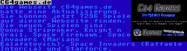 C64games.de | Die Webseite c64games.de hatte eine Aktualisierung. Sie können jetzt 7296 Spiele auf dieser Webseite finden. Die neuen Spielen sind: Donna Strippoker, Knight n Grail, Space Firehawk, Space Invaders (Mariano Kalafatovich), Space Invaders (Raffaele Intorcia) und Starforce.