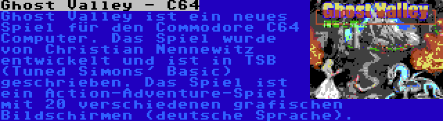 Ghost Valley - C64 | Ghost Valley ist ein neues Spiel für den Commodore C64 Computer. Das Spiel wurde von Christian Nennewitz entwickelt und ist in TSB (Tuned Simons' Basic) geschrieben. Das Spiel ist ein Action-Adventure-Spiel mit 20 verschiedenen grafischen Bildschirmen (deutsche Sprache).