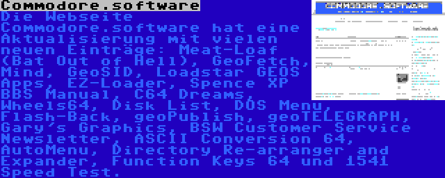 Commodore.software | Die Webseite Commodore.software hat eine Aktualisierung mit vielen neuen Einträge: Meat-Loaf (Bat Out of Hell), GeoFetch, Mind, GeoSID, Loadstar GEOS Apps, EZ-Loader, Spence XP BBS Manual, C64 Dreams, Wheels64, Disk List, DOS Menu, Flash-Back, geoPublish, geoTELEGRAPH, Gary's Graphics, BSW Customer Service Newsletter, ASCII Conversion 64, AutoMenu, Directory Re-arranger and Expander, Function Keys 64 und 1541 Speed Test.