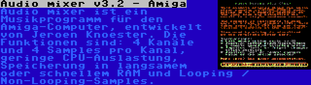 Audio mixer v3.2 - Amiga | Audio mixer ist ein Musikprogramm für den Amiga-Computer, entwickelt von Jeroen Knoester. Die Funktionen sind: 4 Kanäle und 4 Samples pro Kanal, geringe CPU-Auslastung, Speicherung in langsamem oder schnellem RAM und Looping / Non-Looping-Samples.
