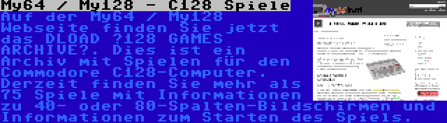 My64 / My128 - C128 Spiele | Auf der My64 / My128 Webseite finden Sie jetzt das DLOAD „128 GAMES ARCHIVE“. Dies ist ein Archiv mit Spielen für den Commodore C128-Computer. Derzeit finden Sie mehr als 75 Spiele mit Informationen zu 40- oder 80-Spalten-Bildschirmen und Informationen zum Starten des Spiels.