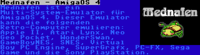 Mednafen - AmigaOS 4 | Mednafen ist ein Multi-System-Emulator für AmigaOS 4. Dieser Emulator kann die folgenden Retro-Computer emulieren: Apple II, Atari Lynx, Neo Geo Pocket, WonderSwan, GameBoyNES, SNES, Virtual Boy PC Engine, SuperGrafx, PC-FX, Sega Game und die Sony PlayStation.