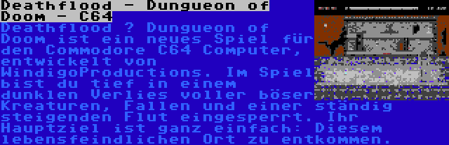Deathflood - Dungueon of Doom - C64 | Deathflood – Dungueon of Doom ist ein neues Spiel für den Commodore C64 Computer, entwickelt von WindigoProductions. Im Spiel bist du tief in einem dunklen Verlies voller böser Kreaturen, Fallen und einer ständig steigenden Flut eingesperrt. Ihr Hauptziel ist ganz einfach: Diesem lebensfeindlichen Ort zu entkommen.