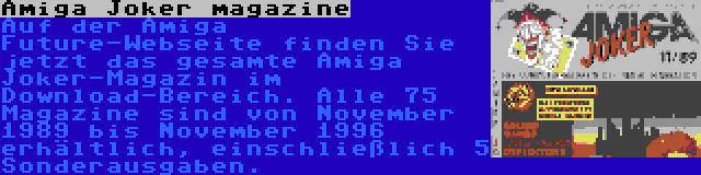 Amiga Joker magazine | Auf der Amiga Future-Webseite finden Sie jetzt das gesamte Amiga Joker-Magazin im Download-Bereich. Alle 75 Magazine sind von November 1989 bis November 1996 erhältlich, einschließlich 5 Sonderausgaben.