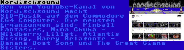 Nordischsound | Ben vom YouTube-Kanal von Nordischsound macht SID-Musik auf dem Commodore C64 Computer. Die neusten Ergänzungen sind: Pinball Fantasies, Nina Chuba - Wildberry Lillet, Atlantis Rising, Harry Belafonte - Banana Boat Song und The Great Giana Sisters.