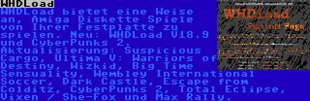 WHDLoad | WHDLoad bietet eine Weise an, Amiga Diskette Spiele von Ihrer Festplatte zu spielen. Neu: WHDLoad V18.9 und CyberPunks 2. Aktualisierung: Suspicious Cargo, Ultima V: Warriors of Destiny, Wizkid, Big Time Sensuality, Wembley International Soccer, Dark Castle, Escape from Colditz, CyberPunks 2, Total Eclipse, Vixen / She-Fox und Max Rally.
