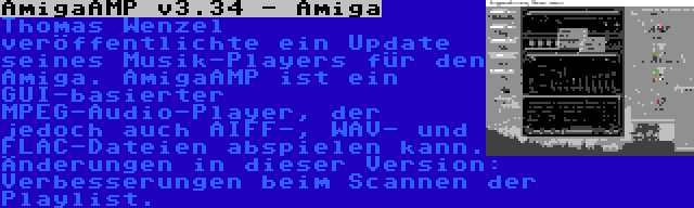 AmigaAMP v3.34 - Amiga | Thomas Wenzel veröffentlichte ein Update seines Musik-Players für den Amiga. AmigaAMP ist ein GUI-basierter MPEG-Audio-Player, der jedoch auch AIFF-, WAV- und FLAC-Dateien abspielen kann. Änderungen in dieser Version: Verbesserungen beim Scannen der Playlist.