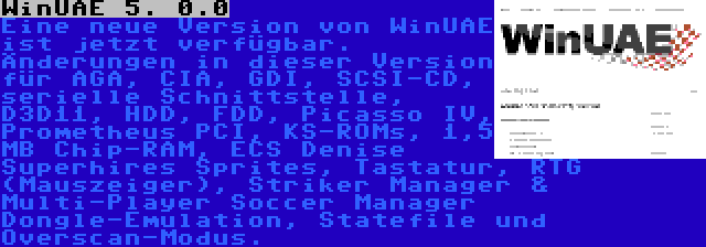 WinUAE 5. 0.0 | Eine neue Version von WinUAE ist jetzt verfügbar. Änderungen in dieser Version für AGA, CIA, GDI, SCSI-CD, serielle Schnittstelle, D3D11, HDD, FDD, Picasso IV, Prometheus PCI, KS-ROMs, 1,5 MB Chip-RAM, ECS Denise Superhires Sprites, Tastatur, RTG (Mauszeiger), Striker Manager & Multi-Player Soccer Manager Dongle-Emulation, Statefile und Overscan-Modus.