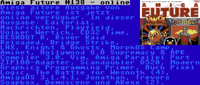 Amiga Future #138 - online | Diese ältere Ausgabe von Amiga Future ist jetzt online verfügbar. In dieser Ausgabe: Editorial, Nachrichten, Playfield, Volker Wertich, CD32 Time, RESHOOT R, River Raid Reloaded, Bridge Strike, LHX, Knight & Ghosts, MorphOS Camp, Aminet, Hollywood 8.0 Supremacy & APK Compiler 3.0, Vim, Amiga Parallel Port ZIP100-Adapter, Scandoubler D520, Modern Graphics Programming Primer, Buch Pixel Logic, The Battle for Wesnoth (4), AmigaOS 3.1.4.1, Jonathan, Trevors Soapbox, Demoscene und ARexx (2).