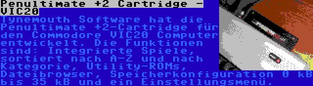 Penultimate +2 Cartridge - VIC20 | Tynemouth Software hat die Penultimate +2-Cartridge für den Commodore VIC20 Computer entwickelt. Die Funktionen sind: Integrierte Spiele, sortiert nach A-Z und nach Kategorie, Utility-ROMs, Dateibrowser, Speicherkonfiguration 0 kB bis 35 kB und ein Einstellungsmenü.