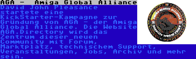 AGA -  Amiga Global Alliance | David John Pleasance startete eine KickStarter-Kampagne zur Gründung von AGA - der Amiga Global Alliance. Die Website AGA.Directory wird das Zentrum dieser neuen Community mit Forum, Marktplatz, technischem Support, Veranstaltungen, Jobs, Archiv und mehr sein.