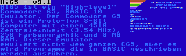 Hi65 - v9.1 | Hi65 ist ein High-level Commodore 65, BASIC 10 Emulator. Der Commodore 65 ist ein Proto-Typ 8-Bit Computer mit einen 4510 Zentraleinheit (3.54 MHz), 256 Farbengraphik und 8 MB RAM. Dieser Emulator emuliert nicht dem ganzen C65, aber es wird Programme die in BASIC geschrieben werden ausführen.
