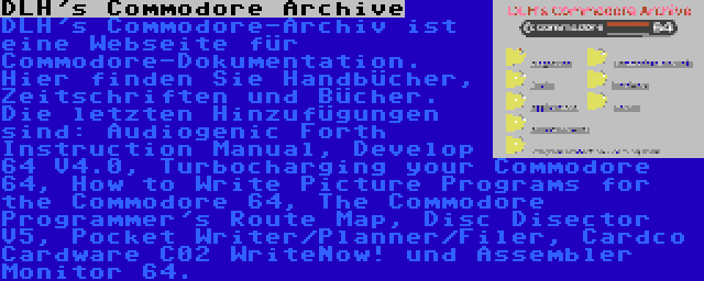 DLH's Commodore Archive | DLH's Commodore-Archiv ist eine Webseite für Commodore-Dokumentation. Hier finden Sie Handbücher, Zeitschriften und Bücher. Die letzten Hinzufügungen sind: Audiogenic Forth Instruction Manual, Develop 64 V4.0, Turbocharging your Commodore 64, How to Write Picture Programs for the Commodore 64, The Commodore Programmer's Route Map, Disc Disector V5, Pocket Writer/Planner/Filer, Cardco Cardware C02 WriteNow! und Assembler Monitor 64.