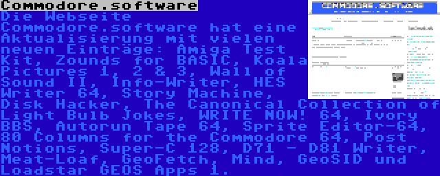 Commodore.software | Die Webseite Commodore.software hat eine Aktualisierung mit vielen neuen Einträge: Amiga Test Kit, Zounds for BASIC, Koala Pictures 1, 2 & 3, Wall of Sound II, Info-Writer, HES Writer 64, Story Machine, Disk Hacker, The Canonical Collection of Light Bulb Jokes, WRITE NOW! 64, Ivory BBS, Autorun Tape 64, Sprite Editor-64, 80 Columns for the Commodore 64, Post Notions, Super-C 128, D71 - D81 Writer, Meat-Loaf, GeoFetch, Mind, GeoSID und Loadstar GEOS Apps 1.