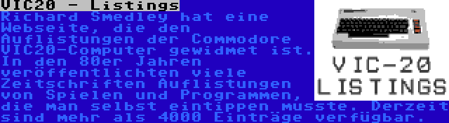 VIC20 - Listings | Richard Smedley hat eine Webseite, die den Auflistungen der Commodore VIC20-Computer gewidmet ist. In den 80er Jahren veröffentlichten viele Zeitschriften Auflistungen von Spielen und Programmen, die man selbst eintippen musste. Derzeit sind mehr als 4000 Einträge verfügbar.