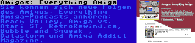 Amigos: Everything Amiga | Sie können sich neue Folgen des Amigos: Everything Amiga-Podcasts anhören: Beach Volley, Amiga vs. Atari ST, RetroRewind.ca, Bubble and Squeak , Datastorm und Amiga Addict Magazine.