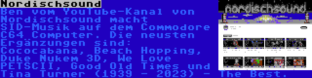 Nordischsound | Ben vom YouTube-Kanal von Nordischsound macht SID-Musik auf dem Commodore C64 Computer. Die neusten Ergänzungen sind: Cococabana, Beach Hopping, Duke Nukem 3D, We Love PETSCII, Good Old Times und Tina Turner (1939 - 2023) - The Best.