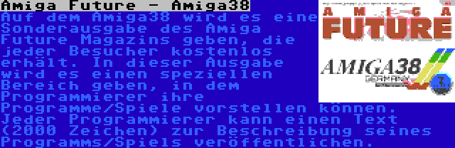 Amiga Future - Amiga38 | Auf dem Amiga38 wird es eine Sonderausgabe des Amiga Future Magazins geben, die jeder Besucher kostenlos erhält. In dieser Ausgabe wird es einen speziellen Bereich geben, in dem Programmierer ihre Programme/Spiele vorstellen können. Jeder Programmierer kann einen Text (2000 Zeichen) zur Beschreibung seines Programms/Spiels veröffentlichen.