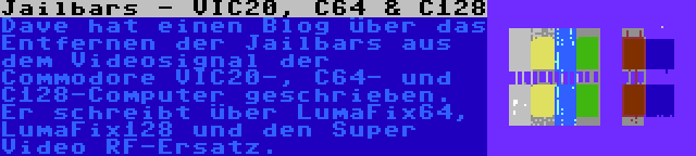 Jailbars - VIC20, C64 & C128 | Dave hat einen Blog über das Entfernen der Jailbars aus dem Videosignal der Commodore VIC20-, C64- und C128-Computer geschrieben. Er schreibt über LumaFix64, LumaFix128 und den Super Video RF-Ersatz.